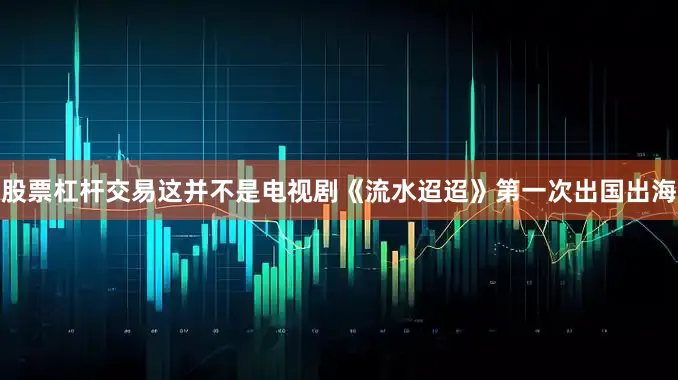 股票杠杆交易这并不是电视剧《流水迢迢》第一次出国出海