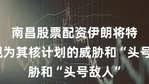 南昌股票配资伊朗将特朗普视为其核计划的威胁和“头号敌人”