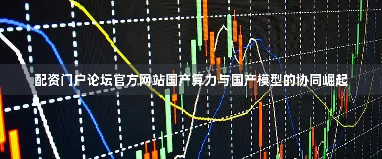 配资门户论坛官方网站国产算力与国产模型的协同崛起