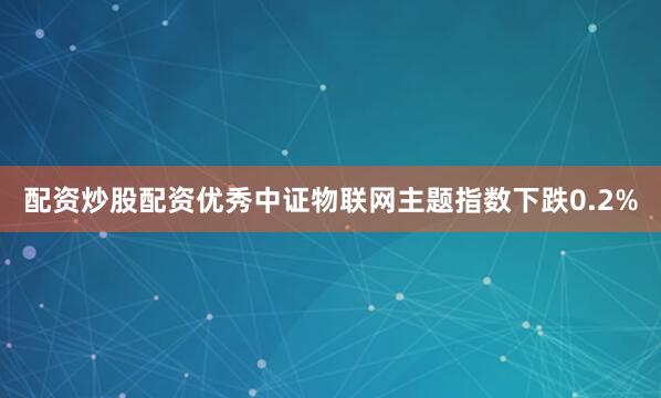 配资炒股配资优秀中证物联网主题指数下跌0.2%