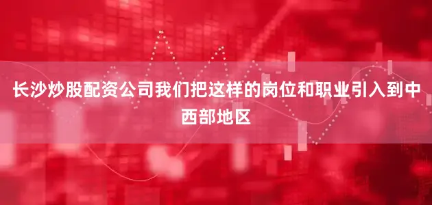 长沙炒股配资公司我们把这样的岗位和职业引入到中西部地区