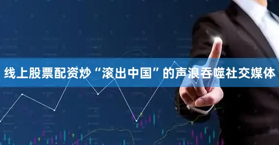 线上股票配资炒“滚出中国”的声浪吞噬社交媒体