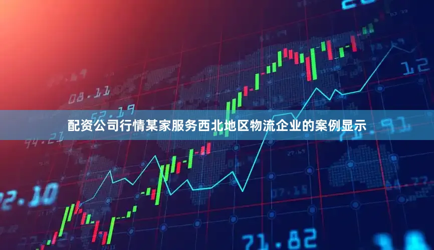 配资公司行情某家服务西北地区物流企业的案例显示
