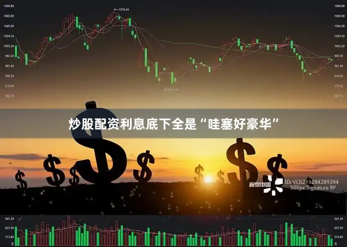 炒股配资利息底下全是“哇塞好豪华”